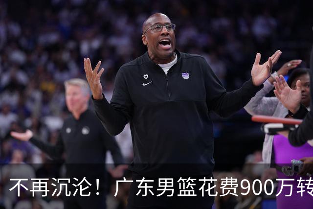 不再沉沦！广东男篮花费900万转会费签下昔日状元内线，杜锋誓言不再摆烂