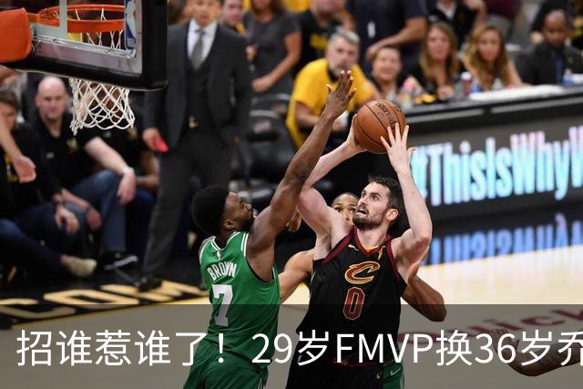 招谁惹谁了！29岁FMVP换36岁乔治 绿军为啥铁了心要送走布朗？